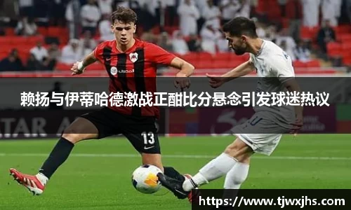 赖扬与伊蒂哈德激战正酣比分悬念引发球迷热议