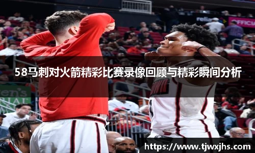 58马刺对火箭精彩比赛录像回顾与精彩瞬间分析