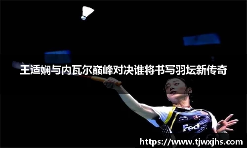 王适娴与内瓦尔巅峰对决谁将书写羽坛新传奇